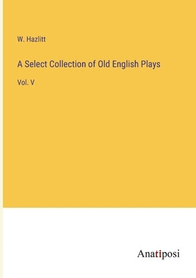 A Select Collection of Old English Plays: Vol. V by Hazlitt, W.