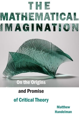 The Mathematical Imagination: On the Origins and Promise of Critical Theory by Handelman, Matthew