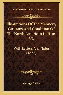 Illustrations Of The Manners, Customs And Condition Of The North American Indians V2: With Letters And Notes (1876) by Catlin, George