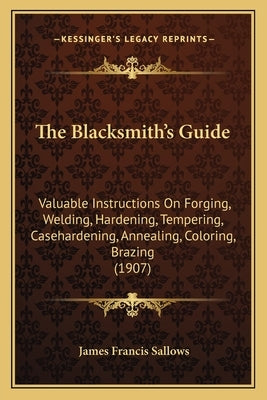The Blacksmith's Guide: Valuable Instructions On Forging, Welding, Hardening, Tempering, Casehardening, Annealing, Coloring, Brazing (1907) by Sallows, James Francis