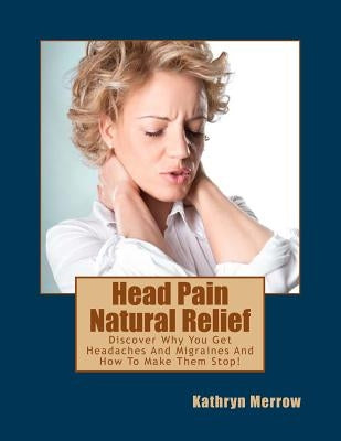 Head Pain Natural Relief: Discover Why You Get Headaches And Migraines And How To Make Them Stop! by Merrow, Kathryn