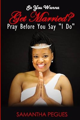 So You Wanna Get Married?: Pray Before You Say I Do by Pegues, Samantha