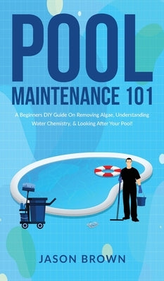 Pool Maintenance 101 - A Beginners DIY Guide On Removing Algae, Understanding Water Chemistry, & Looking After Your Pool! by Brown, Jason