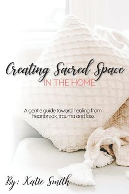 Creating Sacred Space in the Home: A gentle guide toward healing from heartbreak, trauma and loss by Smith, Katie Lynne