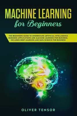 Machine Learning for Beginners: The Beginners Guide to Understand Artificial Intelligence Business Applications and Machine Learning for Business. Inc by Tensor, Oliver
