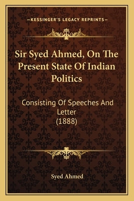 Sir Syed Ahmed, On The Present State Of Indian Politics: Consisting Of Speeches And Letter (1888) by Ahmed, Syed