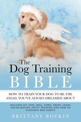 The Dog Training Bible - How to Train Your Dog to be the Angel You've Always Dreamed About: Includes Sit, Stay, Heel, Come, Crate, Leash, Socializatio by Boykin, Brittany