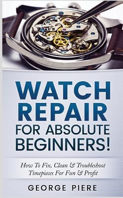 Watch Repair for Absolute Beginners!: How to Fix, Clean & Troubleshoot Timepieces for Fun & Profit by Piere, George