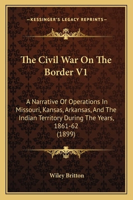 The Civil War On The Border V1: A Narrative Of Operations In Missouri, Kansas, Arkansas, And The Indian Territory During The Years, 1861-62 (1899) by Britton, Wiley