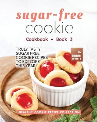 Sugar-Free Cookie Cookbook - Book 3: Truly Tasty Sugar Free Cookie Recipes to Explore This Year by White, Brian