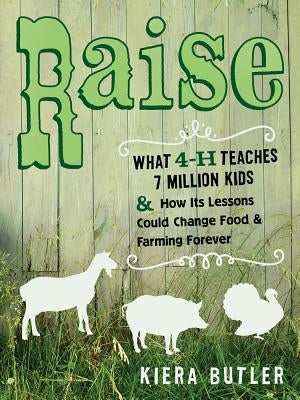 Raise: What 4-H Teaches Seven Million Kids and How Its Lessons Could Change Food and Farming Forever by Butler, Kiera