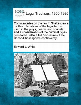 Commentaries on the law in Shakespeare: with explanations of the legal terms used in the plays, poems and sonnets, and a consideration of the criminal by White, Edward J.