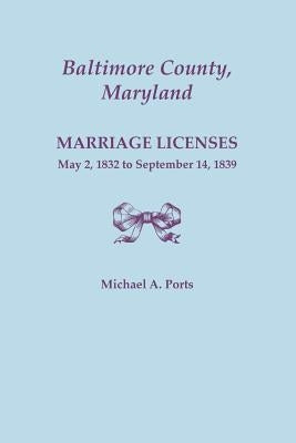 Baltimore County, Maryland, Marriage Licenses, May 2, 1832 to September 14, 1839 by Ports, Michael A.