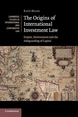 The Origins of International Investment Law: Empire, Environment and the Safeguarding of Capital by Miles, Kate