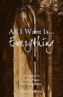 All I Want Is ... Everything A Guide to Love, Peace and Happiness by Upstone, Kim Ann