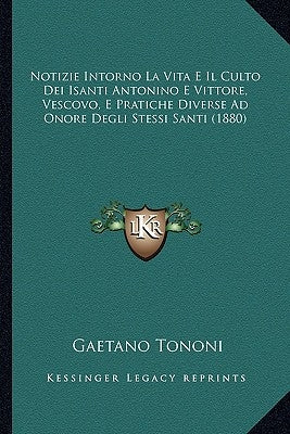 Notizie Intorno La Vita E Il Culto Dei Isanti Antonino E Vittore, Vescovo, E Pratiche Diverse Ad Onore Degli Stessi Santi (1880) by Tononi, Gaetano