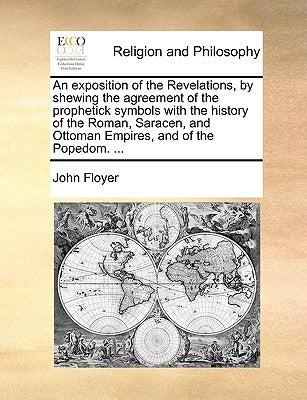 An Exposition of the Revelations, by Shewing the Agreement of the Prophetick Symbols with the History of the Roman, Saracen, and Ottoman Empires, and by Floyer, John