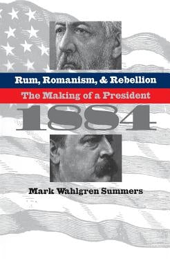 Rum, Romanism, and Rebellion: The Making of a President, 1884 by Summers, Mark Wahlgren
