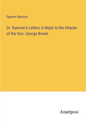 Dr. Ryerson's Letters in Reply to the Attacks of the Hon. George Brown by Ryerson, Egerton