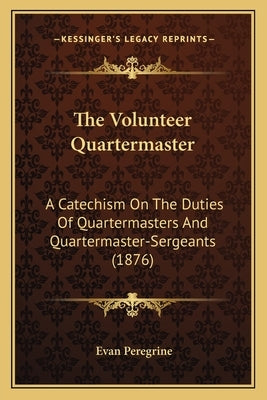 The Volunteer Quartermaster: A Catechism On The Duties Of Quartermasters And Quartermaster-Sergeants (1876) by Peregrine, Evan