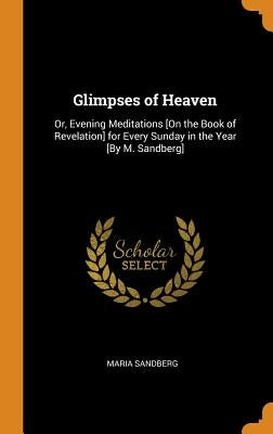 Glimpses of Heaven: Or, Evening Meditations [On the Book of Revelation] for Every Sunday in the Year [By M. Sandberg] by Sandberg, Maria