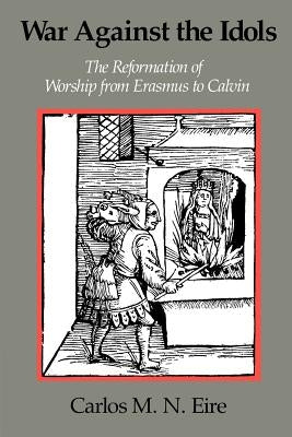War Against the Idols: The Reformation of Worship from Erasmus to Calvin by Eire, Carlos