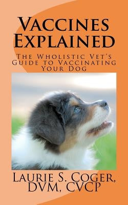 Vaccines Explained: The Wholistic Vet's Guide to Vaccinating Your Dog by Coger, Laurie S.