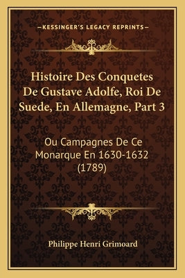 Histoire Des Conquetes De Gustave Adolfe, Roi De Suede, En Allemagne, Part 3: Ou Campagnes De Ce Monarque En 1630-1632 (1789) by Grimoard, Philippe Henri