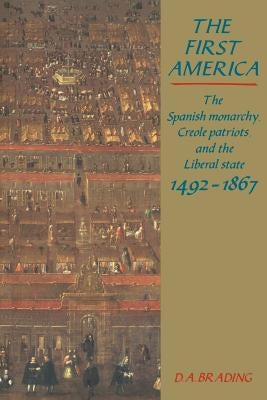 The First America: The Spanish Monarchy, Creole Patriots and the Liberal State 1492-1866 by Brading, D. A.