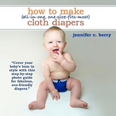 How To Make (All-In-One, One-Size-Fits-Most) Cloth Diapers: Cover your baby's bum in style with this step-by-step photo guide for fabulous, eco-friend by Berry, Jennifer C.