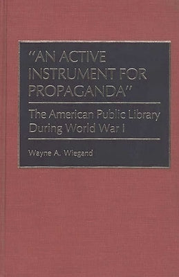 An Active Instrument for Propaganda: The American Public Library During World War I by Wiegand, Wayne A.