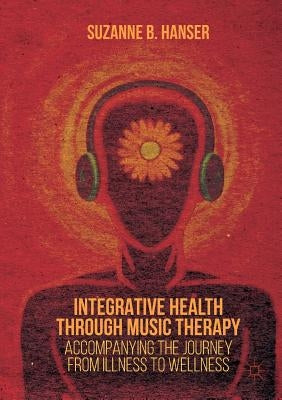 Integrative Health Through Music Therapy: Accompanying the Journey from Illness to Wellness by Hanser, Suzanne B.