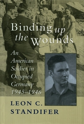 Binding Up the Wounds: An American Soldier in Occupied Germany, 1945--1946 by Standifer, Leon C.