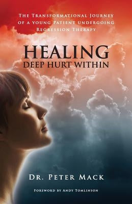 Healing Deep Hurt Within Healing Deep Hurt Within - The Transformational Journey of a Young Patient Using Regression Therapy by Mack, Peter