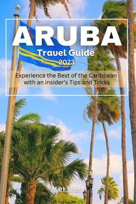 Aruba travel Guide 2023: Experience the Best of the Caribbean with an insider's Tips and Tricks by Sims, Mark