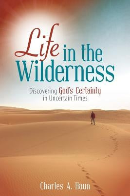 Life in the Wilderness: Discovering God's Certainty in Uncertain Times by Haun, Charles a.