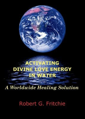 Activating Divine Love Energy in Water: A Worldwide Healing Solution by Fritchie, Robert G.