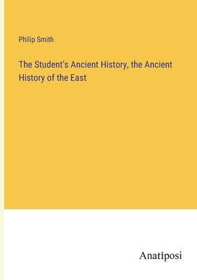 The Student's Ancient History, the Ancient History of the East by Smith, Philip