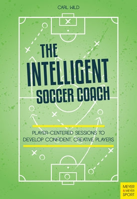 The Intelligent Soccer Coach: Player-Centered Sessions to Develop Confident, Creative Players by Wild, Carl