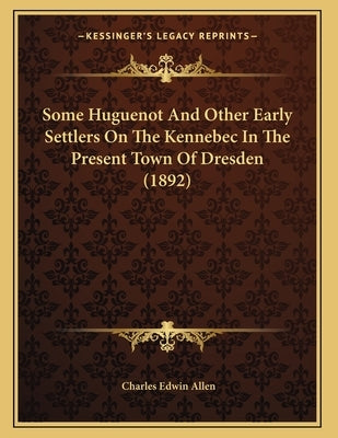 Some Huguenot And Other Early Settlers On The Kennebec In The Present Town Of Dresden (1892) by Allen, Charles Edwin
