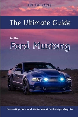 The Ultimate Guide to the Ford Mustang: Fascinating Facts and Stories about Ford's Legendary Car by Ten Facts, Tiki