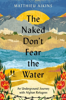 The Naked Don't Fear the Water: An Underground Journey with Afghan Refugees by Aikins, Matthieu