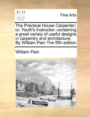 The Practical House Carpenter: Or, Youth's Instructor: Containing a Great Variety of Useful Designs in Carpentry and Architecture. by William Pain th by Pain, William