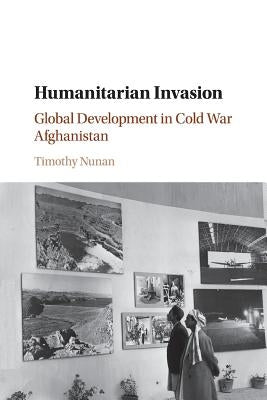 Humanitarian Invasion: Global Development in Cold War Afghanistan by Nunan, Timothy