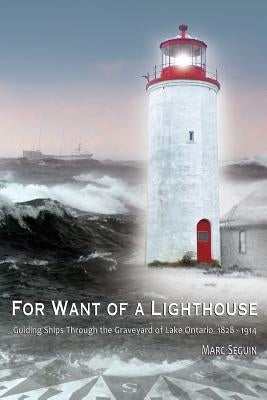 For Want of A Lighthouse: Guiding Ships Through the Graveyard of Lake Ontario 1828-1914 by Seguin, Marc P.