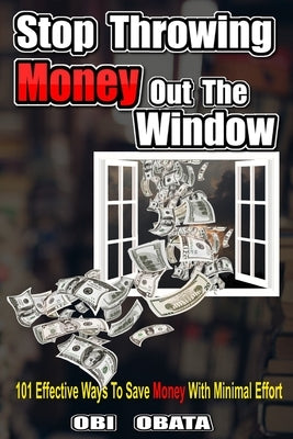 Stop Throwing Money Out The Window: 101 Effective Ways To Save Money With Minimal Effort by Obata, Obi