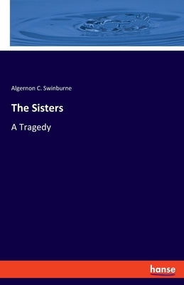 The Sisters: A Tragedy by Swinburne, Algernon C.