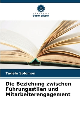 Die Beziehung zwischen Führungsstilen und Mitarbeiterengagement by Solomon, Tadele