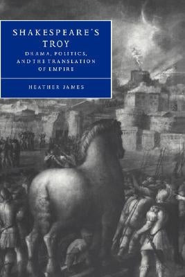 Shakespeare's Troy: Drama, Politics, and the Translation of Empire by James, Heather