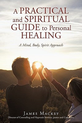 A Practical and Spiritual Guide to Personal Healing: A Mind, Body, Spirit Approach by James Mackey